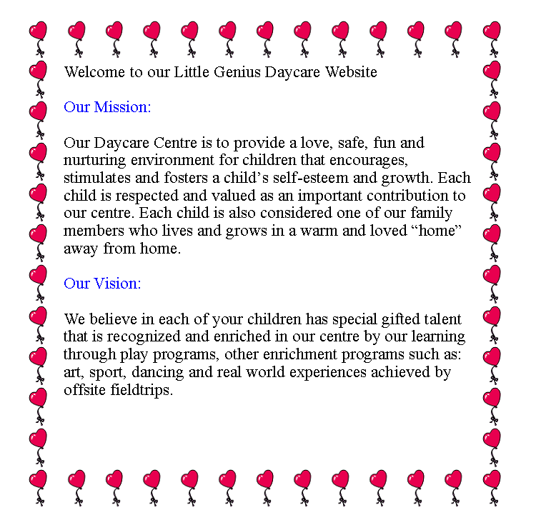 Text Box: Welcome to our Little Genius Daycare WebsiteOur Mission: Our Daycare Centre is to provide a love, safe, fun and nurturing environment for children that encourages, stimulates and fosters a childs self-esteem and growth. Each child is respected and valued as an important contribution to our centre. Each child is also considered one of our family members who lives and grows in a warm and loved home away from home.Our Vision:We believe in each of your children has special gifted talent that is recognized and enriched in our centre by our learning through play programs, other enrichment programs such as: art, sport, dancing and real world experiences achieved by offsite fieldtrips. 