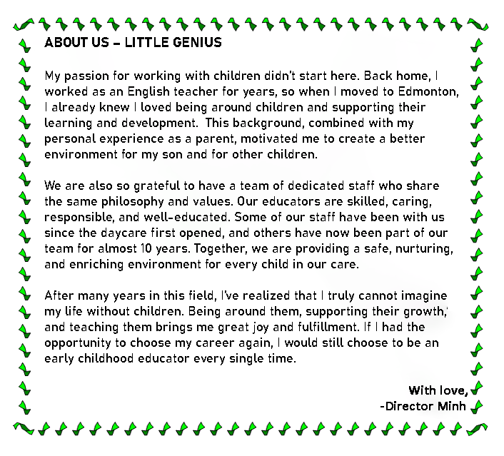 Text Box: &nbsp;

                  ABOUT US � LITTLE GENIUS 

                  .
                  My passion for working with children didn�t start here. Back home, I worked as an English teacher for years, 
                  so when I moved to Edmonton, I already knew I loved being around children and supporting their learning and development. 
                  This background, combined with my personal experience as a parent, motivated me to create a better environment for my son and for other children.

                  

                  We are also so grateful to have a team of dedicated staff who share the same philosophy and values. Our educators are skilled, caring, responsible, and
                  well-educated. Some of our staff have been with us since the daycare first opened, and others have now been part of our team for almost 10 years. Together, we 
                  are committed to providing a safe, nurturing, and enriching environment for every child in our care.

                  

                 After many years in this field, I�ve realized that I truly cannot imagine my life without children. Being around them, supporting their growth, and teaching
                 them brings me great joy and fulfillment. If I had the opportunity to choose my career again, I would still choose to be an early childhood educator every 
                 single time.

                 With love,
                -Director Minh


                  